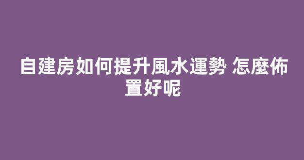 自建房如何提升風水運勢 怎麼佈置好呢